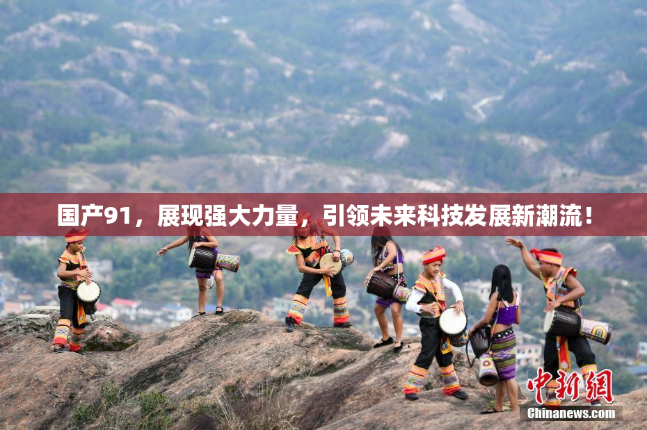 国产91，展现强大力量，引领未来科技发展新潮流！