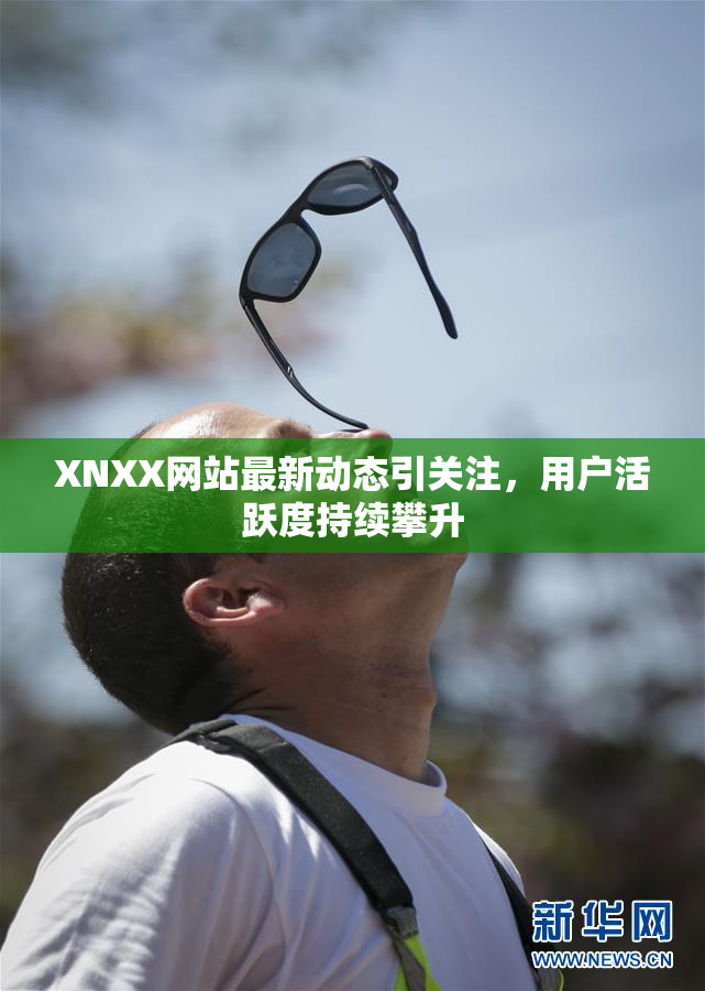 XNXX网站最新动态引关注，用户活跃度持续攀升