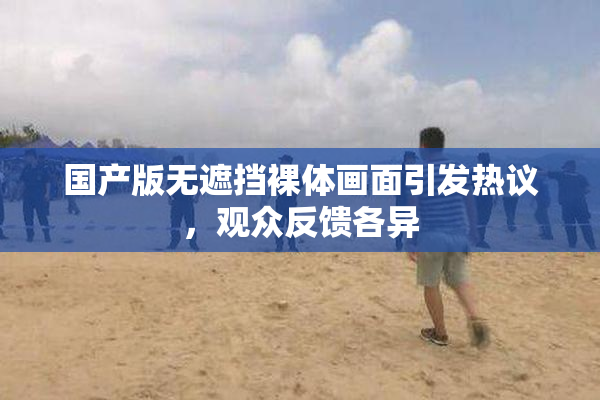 国产版无遮挡裸体画面引发热议，观众反馈各异
