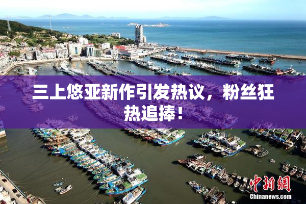 三上悠亚新作引发热议，粉丝狂热追捧！