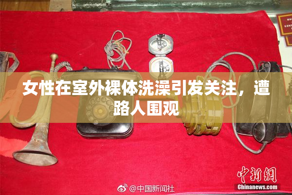 女性在室外裸体洗澡引发关注，遭路人围观