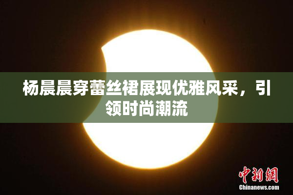 杨晨晨穿蕾丝裙展现优雅风采，引领时尚潮流