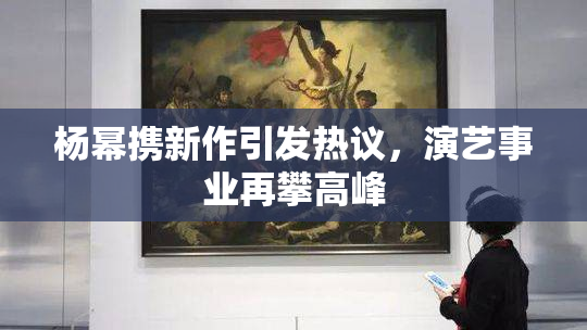 杨幂携新作引发热议，演艺事业再攀高峰