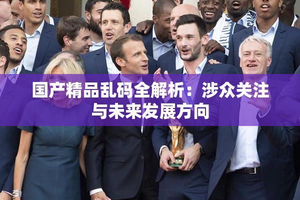 国产精品乱码全解析：涉众关注与未来发展方向