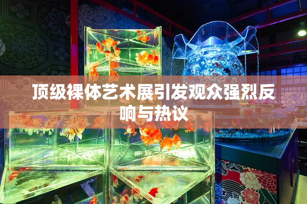 顶级裸体艺术展引发观众强烈反响与热议