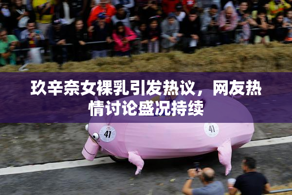 玖辛奈女裸乳引发热议，网友热情讨论盛况持续