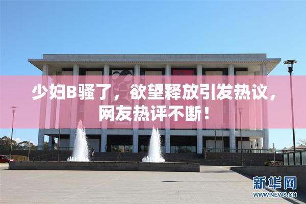 少妇B骚了，欲望释放引发热议，网友热评不断！