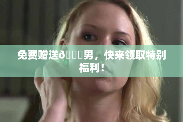 免费赠送🔞男，快来领取特别福利！