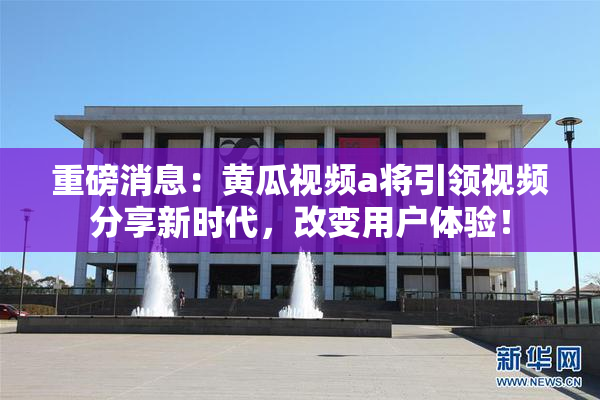 重磅消息：黄瓜视频a将引领视频分享新时代，改变用户体验！
