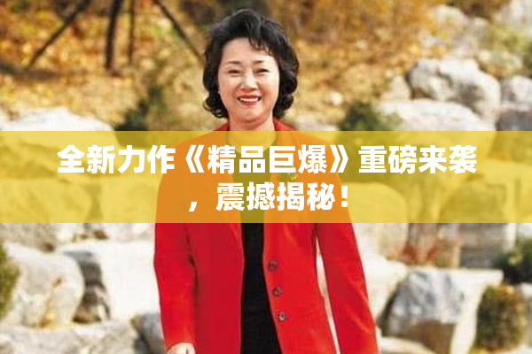 全新力作《精品巨爆》重磅来袭，震撼揭秘！