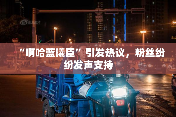 “啊哈蓝曦臣”引发热议，粉丝纷纷发声支持