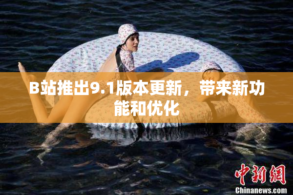 B站推出9.1版本更新，带来新功能和优化