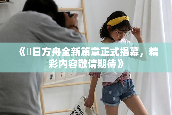 《眀日方舟全新篇章正式揭幕，精彩内容敬请期待》