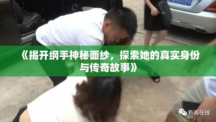 《揭开纲手神秘面纱，探索她的真实身份与传奇故事》