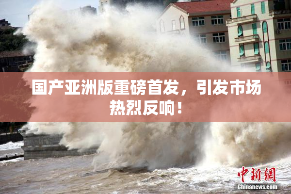 国产亚洲版重磅首发，引发市场热烈反响！