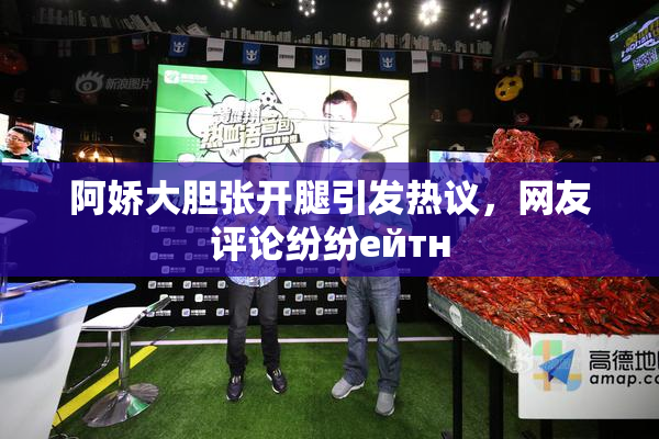 阿娇大胆张开腿引发热议，网友评论纷纷ейтн