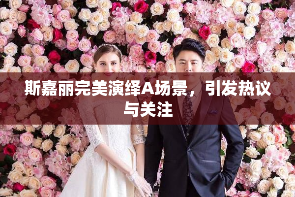斯嘉丽完美演绎A场景，引发热议与关注
