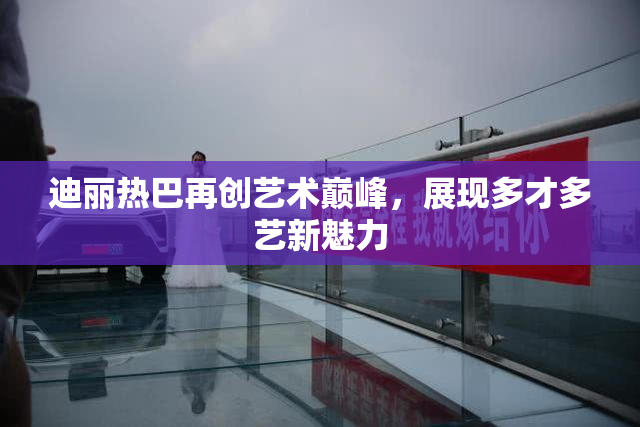 迪丽热巴再创艺术巅峰，展现多才多艺新魅力