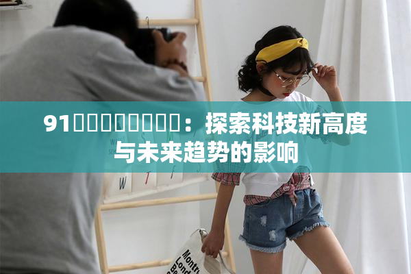 91❌‌❌‌❌‌❌‌：探索科技新高度与未来趋势的影响