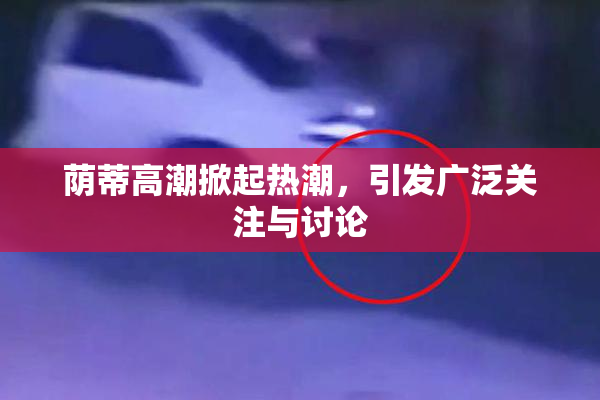 荫蒂高潮掀起热潮，引发广泛关注与讨论