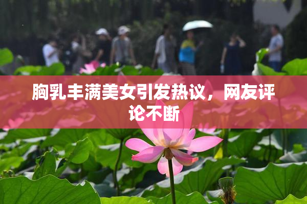 胸乳丰满美女引发热议，网友评论不断