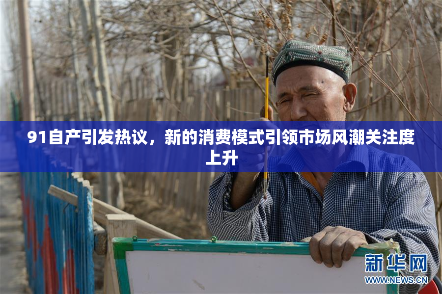 91自产引发热议，新的消费模式引领市场风潮关注度上升