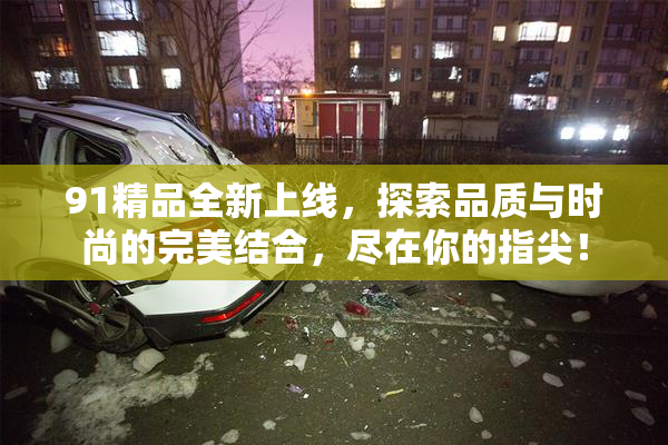 91精品全新上线，探索品质与时尚的完美结合，尽在你的指尖！