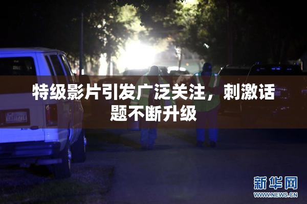 特级影片引发广泛关注，刺激话题不断升级