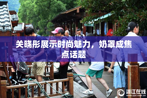 关晓彤展示时尚魅力，奶罩成焦点话题