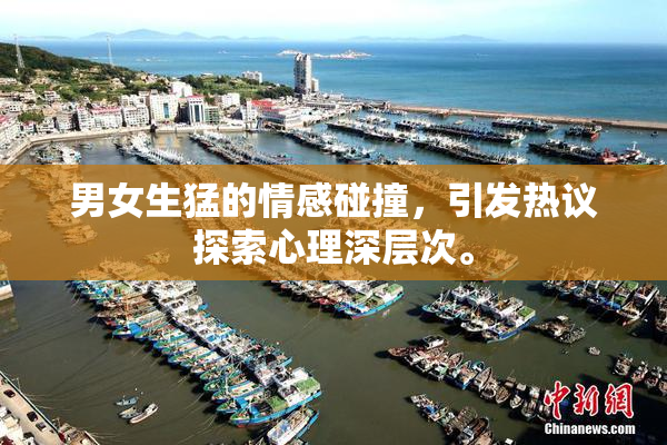 男女生猛的情感碰撞，引发热议探索心理深层次。