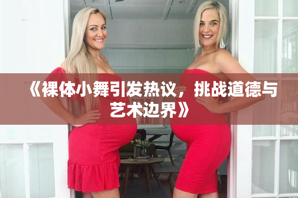 《裸体小舞引发热议，挑战道德与艺术边界》