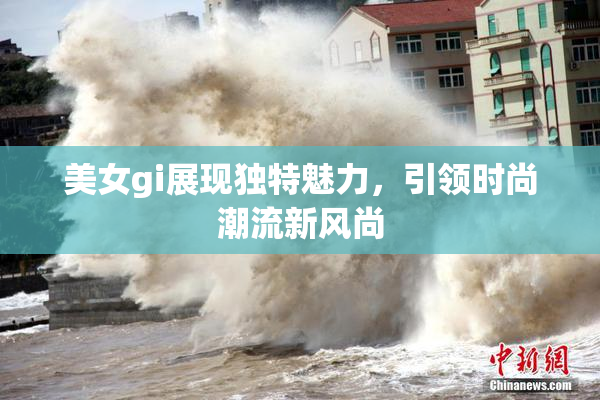 美女gi展现独特魅力，引领时尚潮流新风尚