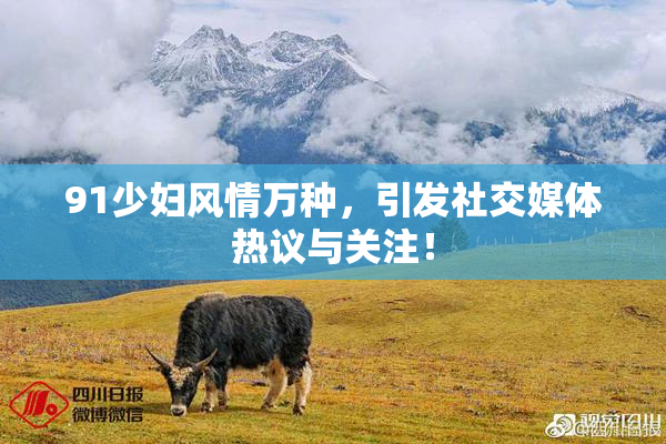 91少妇风情万种，引发社交媒体热议与关注！