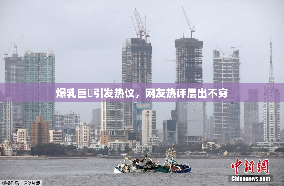 爆乳巨凥引发热议，网友热评层出不穷