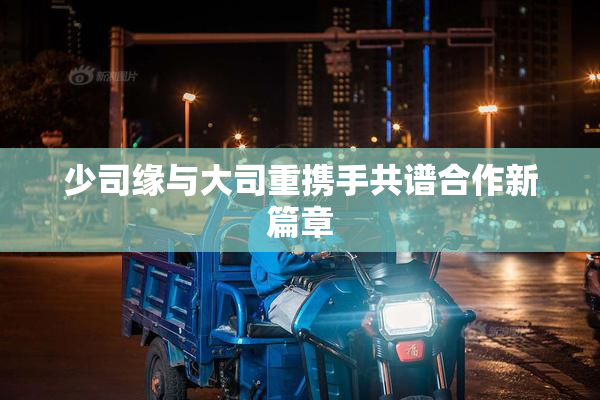 少司缘与大司重携手共谱合作新篇章