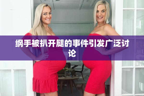 纲手被扒开腿的事件引发广泛讨论