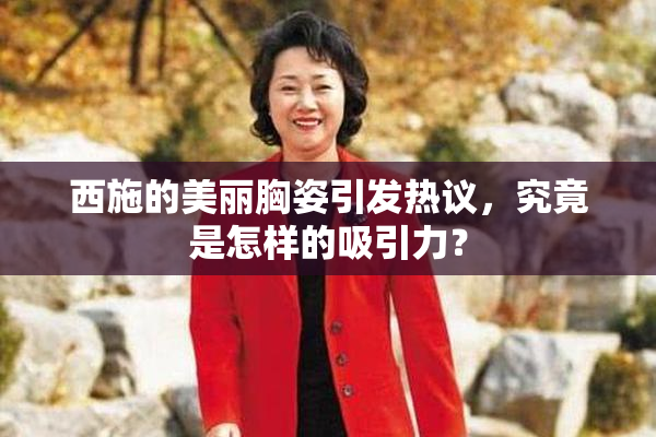 西施的美丽胸姿引发热议，究竟是怎样的吸引力？