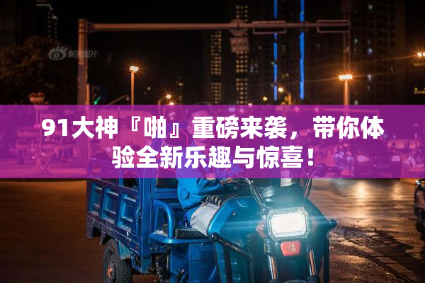 91大神『啪』重磅来袭，带你体验全新乐趣与惊喜！