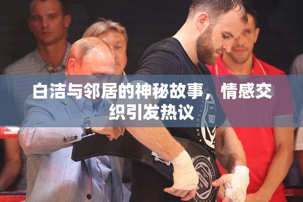 白洁与邻居的神秘故事，情感交织引发热议