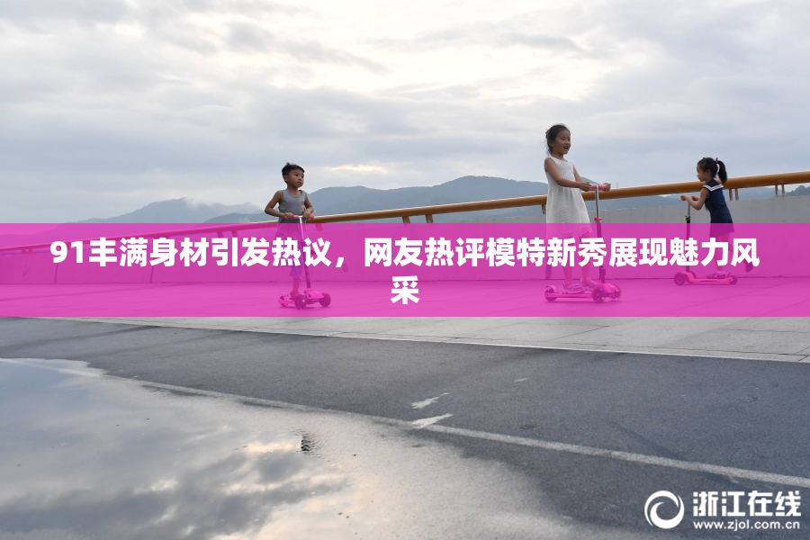 91丰满身材引发热议，网友热评模特新秀展现魅力风采