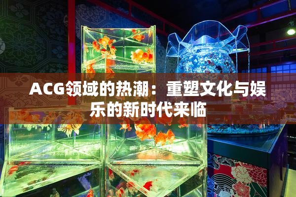 ACG领域的热潮：重塑文化与娱乐的新时代来临