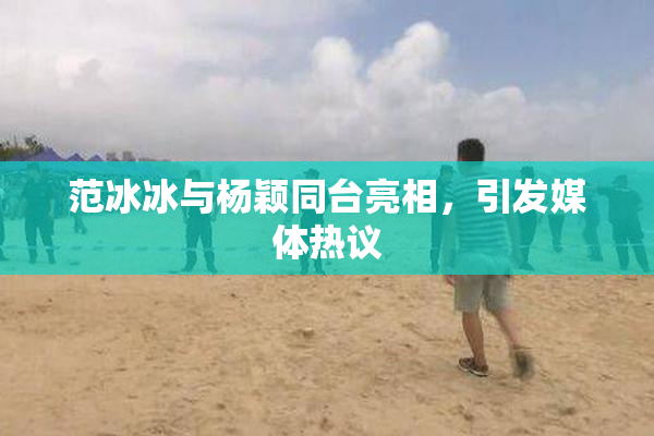 范冰冰与杨颖同台亮相，引发媒体热议