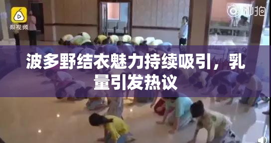 波多野结衣魅力持续吸引，乳量引发热议