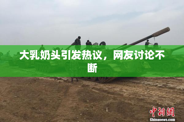 大乳奶头引发热议，网友讨论不断