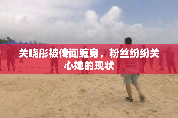 关晓彤被传闻缠身，粉丝纷纷关心她的现状