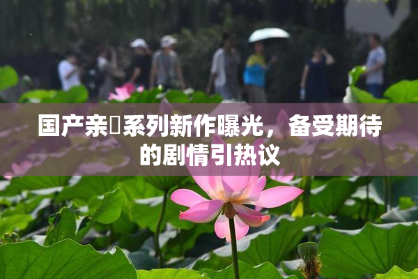 国产亲妺系列新作曝光，备受期待的剧情引热议
