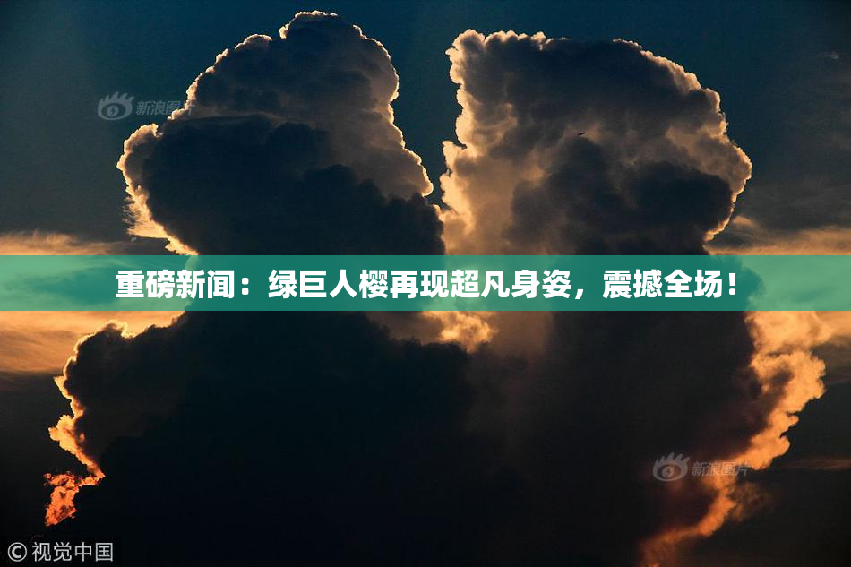 重磅新闻：绿巨人樱再现超凡身姿，震撼全场！