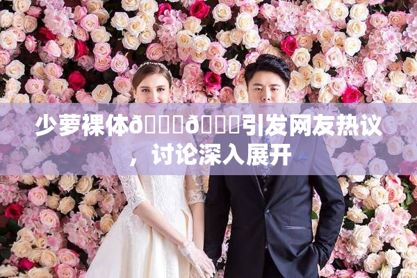 少萝裸体🔞🔞引发网友热议，讨论深入展开