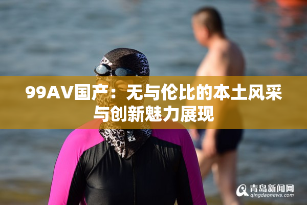 99AV国产：无与伦比的本土风采与创新魅力展现