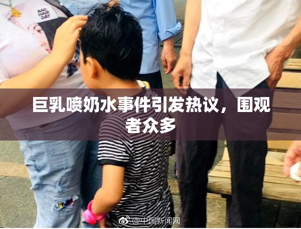巨乳喷奶水事件引发热议，围观者众多